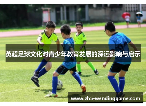 英超足球文化对青少年教育发展的深远影响与启示