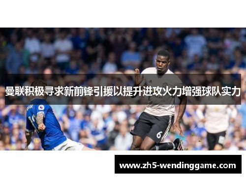 曼联积极寻求新前锋引援以提升进攻火力增强球队实力