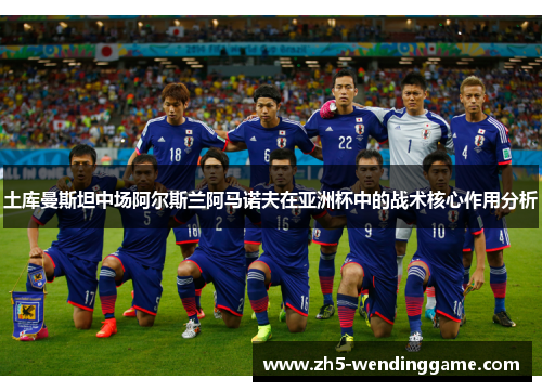 土库曼斯坦中场阿尔斯兰阿马诺夫在亚洲杯中的战术核心作用分析