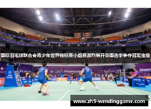 国际羽毛球联合会青少年世界锦标赛小组赛激烈展开各国选手争夺冠军宝座