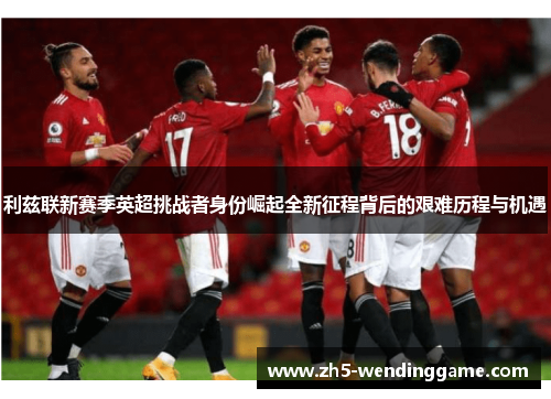 利兹联新赛季英超挑战者身份崛起全新征程背后的艰难历程与机遇
