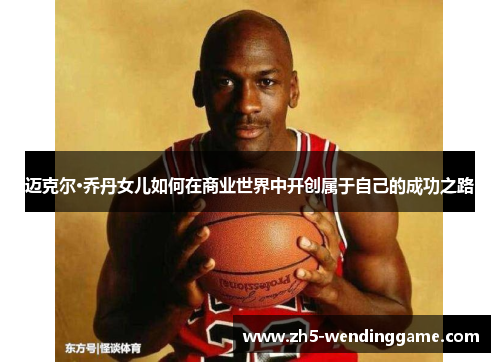 迈克尔·乔丹女儿如何在商业世界中开创属于自己的成功之路