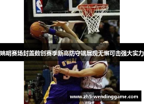 姚明赛场封盖数创赛季新高防守端展现无懈可击强大实力