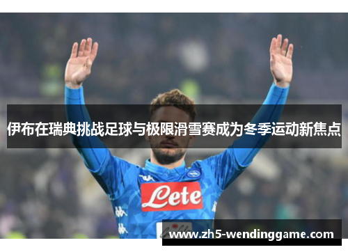 伊布在瑞典挑战足球与极限滑雪赛成为冬季运动新焦点