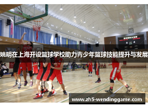 姚明在上海开设篮球学校助力青少年篮球技能提升与发展