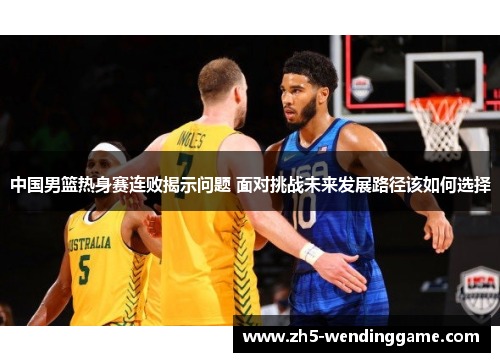 中国男篮热身赛连败揭示问题 面对挑战未来发展路径该如何选择