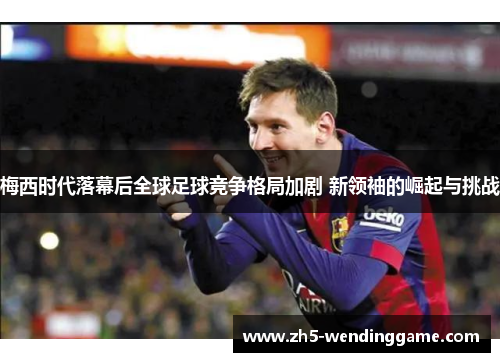 梅西时代落幕后全球足球竞争格局加剧 新领袖的崛起与挑战