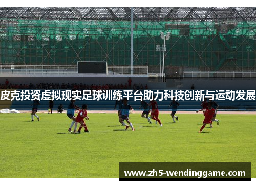 皮克投资虚拟现实足球训练平台助力科技创新与运动发展