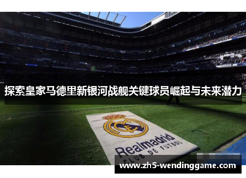 探索皇家马德里新银河战舰关键球员崛起与未来潜力