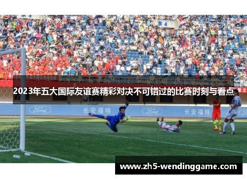2023年五大国际友谊赛精彩对决不可错过的比赛时刻与看点