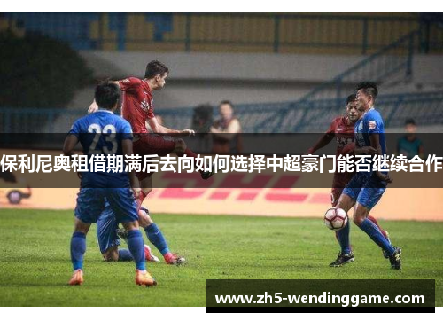 保利尼奥租借期满后去向如何选择中超豪门能否继续合作