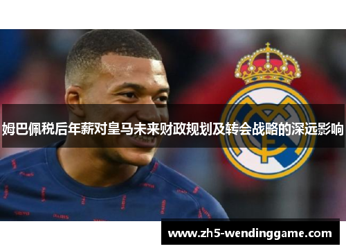 姆巴佩税后年薪对皇马未来财政规划及转会战略的深远影响