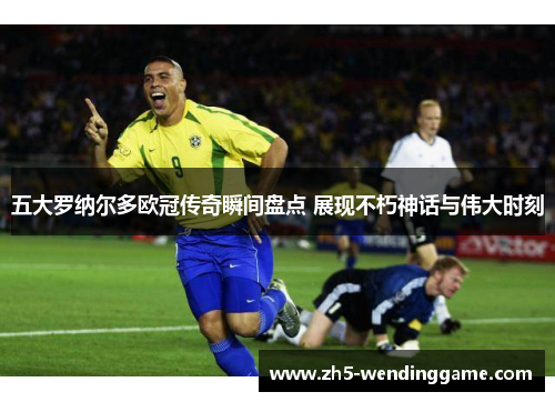 五大罗纳尔多欧冠传奇瞬间盘点 展现不朽神话与伟大时刻