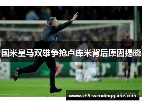 国米皇马双雄争抢卢库米背后原因揭晓
