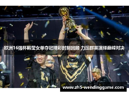 欧洲16强杯韩莹女单夺冠精彩时刻回顾 力压群英演绎巅峰对决
