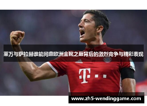 莱万与萨拉赫谁能问鼎欧洲金靴之巅背后的激烈竞争与精彩表现