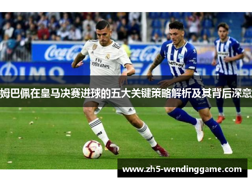 姆巴佩在皇马决赛进球的五大关键策略解析及其背后深意