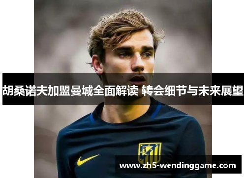 胡桑诺夫加盟曼城全面解读 转会细节与未来展望