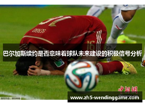 巴尔加斯续约是否意味着球队未来建设的积极信号分析