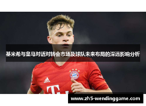 基米希与皇马对话对转会市场及球队未来布局的深远影响分析