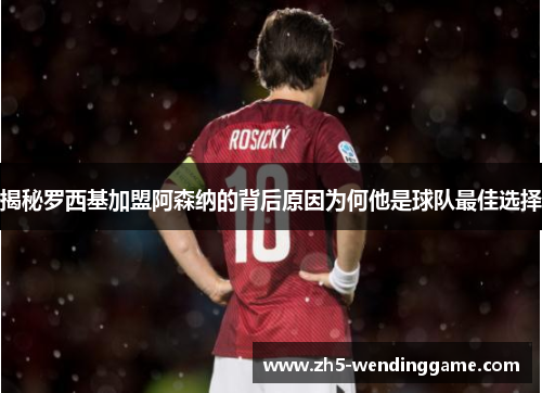 揭秘罗西基加盟阿森纳的背后原因为何他是球队最佳选择