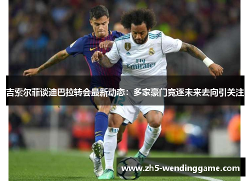 吉索尔菲谈迪巴拉转会最新动态：多家豪门竞逐未来去向引关注