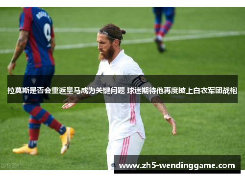 拉莫斯是否会重返皇马成为关键问题 球迷期待他再度披上白衣军团战袍