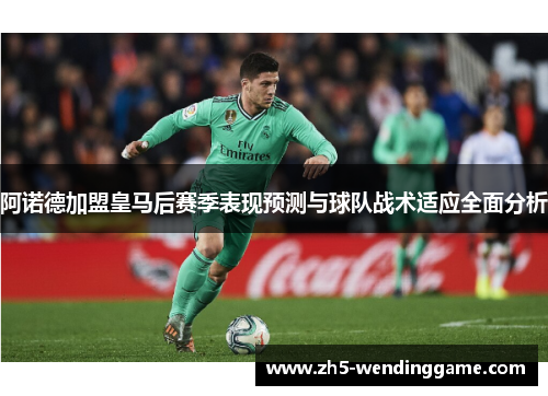 阿诺德加盟皇马后赛季表现预测与球队战术适应全面分析