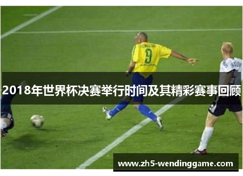 2018年世界杯决赛举行时间及其精彩赛事回顾