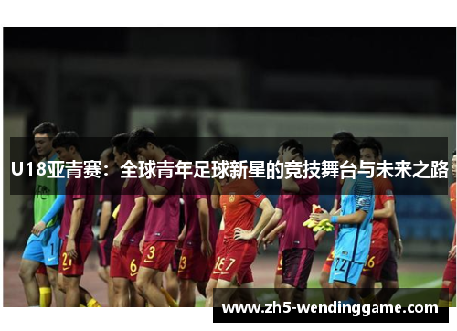 U18亚青赛：全球青年足球新星的竞技舞台与未来之路