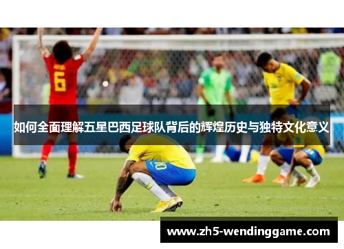 如何全面理解五星巴西足球队背后的辉煌历史与独特文化意义