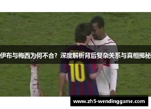 伊布与梅西为何不合？深度解析背后复杂关系与真相揭秘