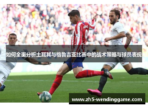 如何全面分析土耳其与格鲁吉亚比赛中的战术策略与球员表现