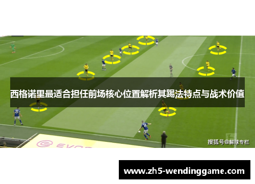 西格诺里最适合担任前场核心位置解析其踢法特点与战术价值