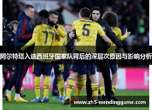 阿尔特塔入选西班牙国家队背后的深层次原因与影响分析