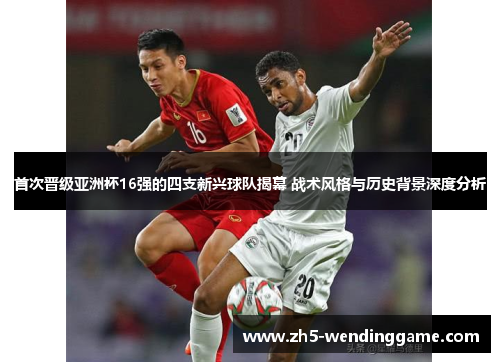 首次晋级亚洲杯16强的四支新兴球队揭幕 战术风格与历史背景深度分析