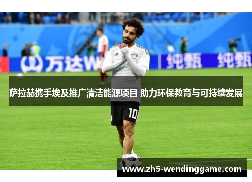 萨拉赫携手埃及推广清洁能源项目 助力环保教育与可持续发展