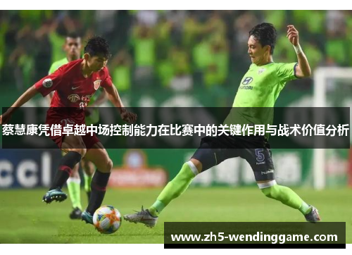 蔡慧康凭借卓越中场控制能力在比赛中的关键作用与战术价值分析
