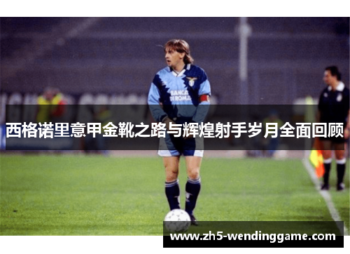 西格诺里意甲金靴之路与辉煌射手岁月全面回顾