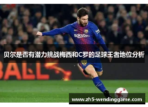 贝尔是否有潜力挑战梅西和C罗的足球王者地位分析 贝尔是否有潜力挑战梅西和C罗的足球王者地位分析
