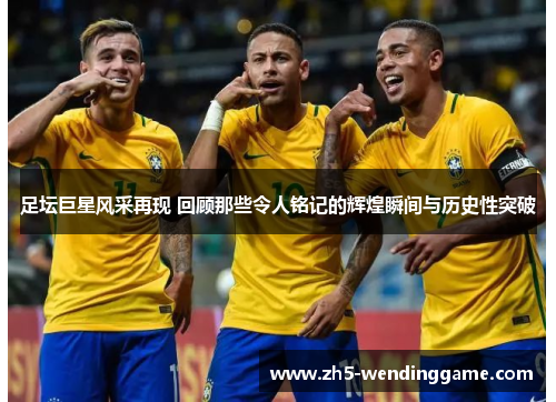 足坛巨星风采再现 回顾那些令人铭记的辉煌瞬间与历史性突破 足坛巨星风采再现 回顾那些令人铭记的辉煌瞬间与历史性突破