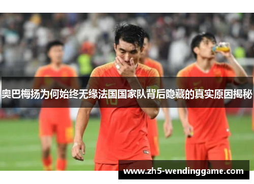 奥巴梅扬为何始终无缘法国国家队背后隐藏的真实原因揭秘