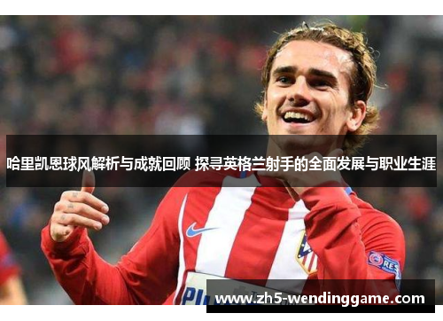 哈里凯恩球风解析与成就回顾 探寻英格兰射手的全面发展与职业生涯 哈里凯恩球风解析与成就回顾 探寻英格兰射手的全面发展与职业生涯