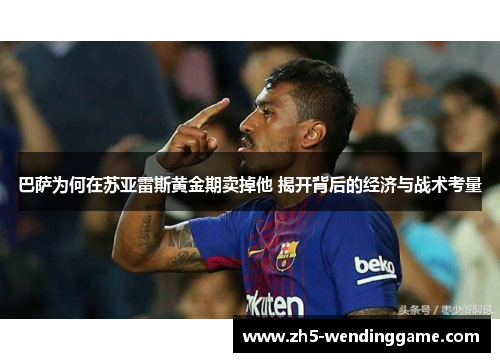 巴萨为何在苏亚雷斯黄金期卖掉他 揭开背后的经济与战术考量 巴萨为何在苏亚雷斯黄金期卖掉他 揭开背后的经济与战术考量