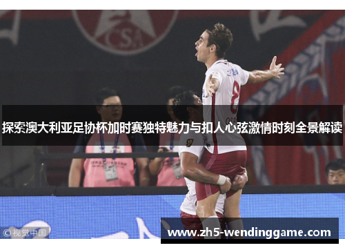 探索澳大利亚足协杯加时赛独特魅力与扣人心弦激情时刻全景解读