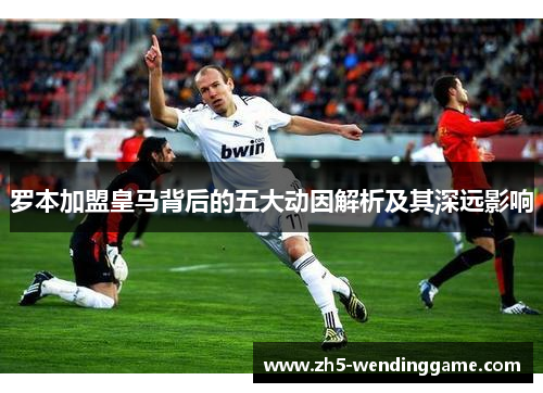 罗本加盟皇马背后的五大动因解析及其深远影响 罗本加盟皇马背后的五大动因解析及其深远影响