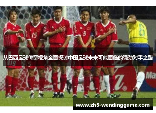 从巴西足球传奇视角全面探讨中国足球未来可能面临的强劲对手之路 从巴西足球传奇视角全面探讨中国足球未来可能面临的强劲对手之路