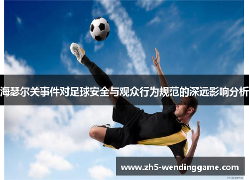 海瑟尔关事件对足球安全与观众行为规范的深远影响分析 海瑟尔关事件对足球安全与观众行为规范的深远影响分析