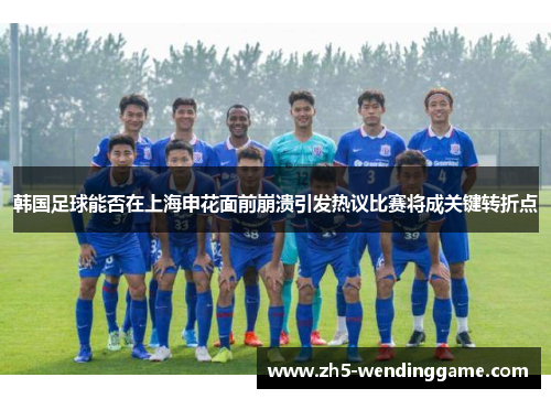 韩国足球能否在上海申花面前崩溃引发热议比赛将成关键转折点