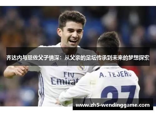 齐达内与恩佐父子情深:从父亲的足坛传承到未来的梦想探索 齐达内与恩佐父子情深:从父亲的足坛传承到未来的梦想探索